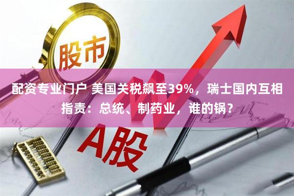 配资专业门户 美国关税飙至39%，瑞士国内互相指责：总统、制药业，谁的锅？