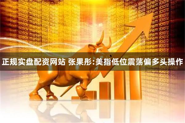 正规实盘配资网站 张果彤:美指低位震荡偏多头操作