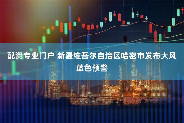 配资专业门户 新疆维吾尔自治区哈密市发布大风蓝色预警
