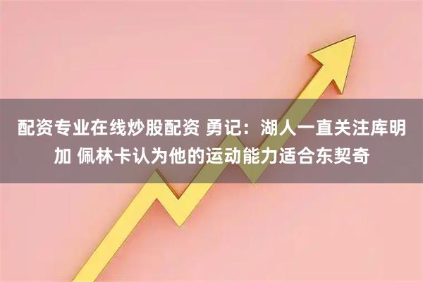 配资专业在线炒股配资 勇记：湖人一直关注库明加 佩林卡认为他的运动能力适合东契奇