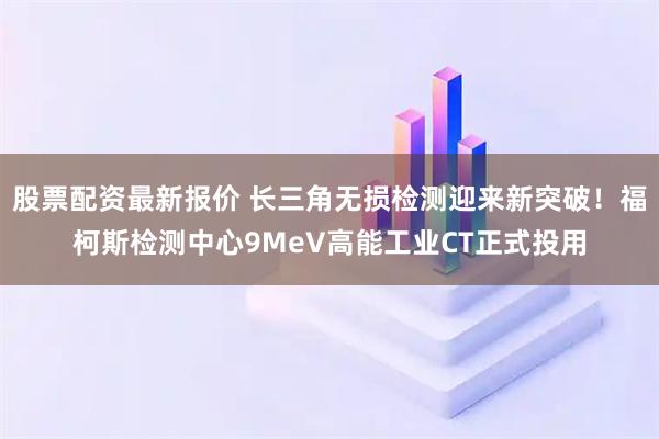 股票配资最新报价 长三角无损检测迎来新突破！福柯斯检测中心9MeV高能工业CT正式投用