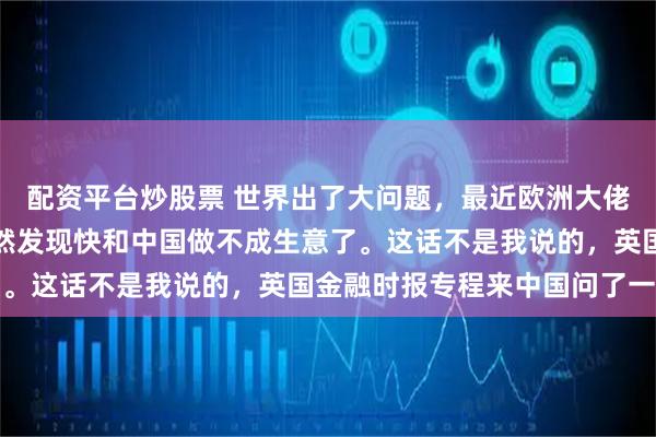 配资平台炒股票 世界出了大问题，最近欧洲大佬们有件心忧事，他们突然发现快和中国做不成生意了。这话不是我说的，英国金融时报专程来中国问了一圈