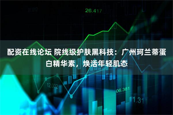 配资在线论坛 院线级护肤黑科技：广州珂兰蒂蛋白精华素，焕活年轻肌态