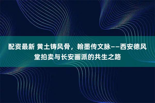 配资最新 黄土铸风骨，翰墨传文脉——西安德风堂拍卖与长安画派的共生之路