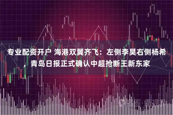 专业配资开户 海港双翼齐飞：左侧李昊右侧杨希，青岛日报正式确认中超抢断王新东家