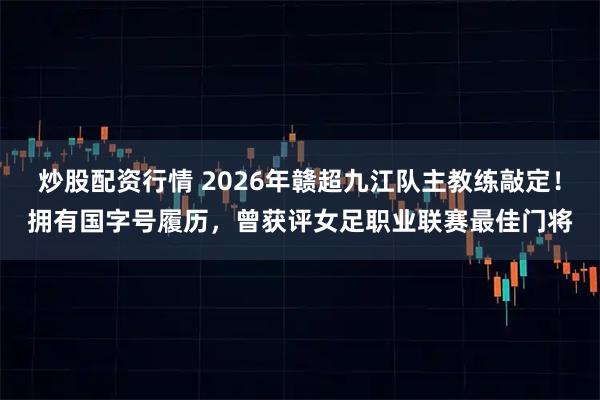 炒股配资行情 2026年赣超九江队主教练敲定！拥有国字号履历，曾获评女足职业联赛最佳门将