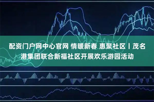 配资门户网中心官网 情暖新春 惠聚社区丨茂名港集团联合新福社区开展欢乐游园活动