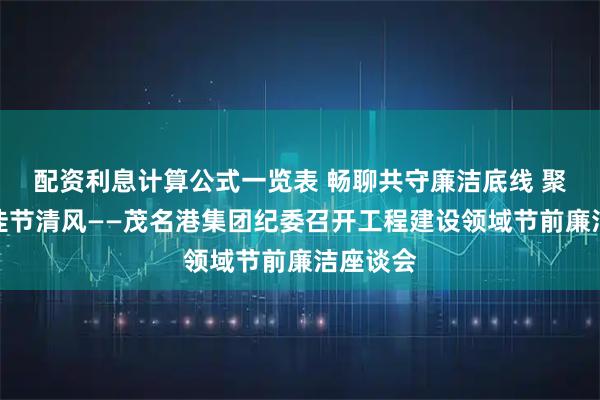 配资利息计算公式一览表 畅聊共守廉洁底线 聚力同扬佳节清风——茂名港集团纪委召开工程建设领域节前廉洁座谈会
