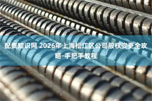 配资知识网 2026年上海松江区公司股权变更全攻略-手把手教程
