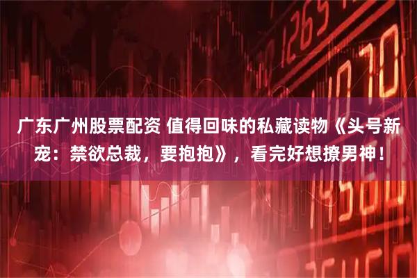 广东广州股票配资 值得回味的私藏读物《头号新宠：禁欲总裁，要抱抱》，看完好想撩男神！