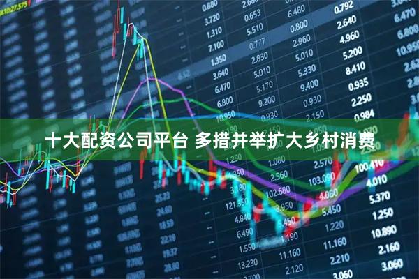 十大配资公司平台 多措并举扩大乡村消费