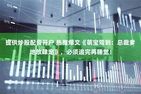 提供炒股配资开户 热推爆文《萌宝驾到：总裁爹地放肆宠》，必须追完再睡觉！