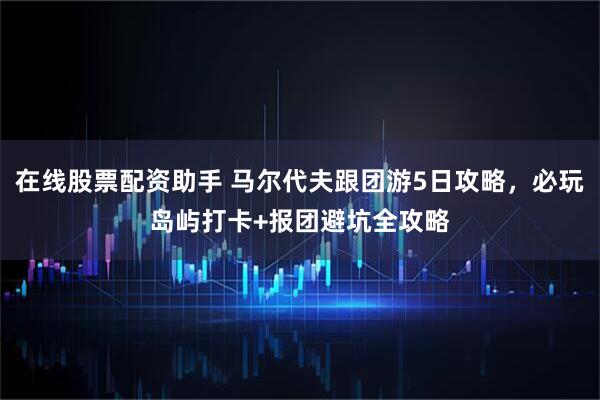 在线股票配资助手 马尔代夫跟团游5日攻略，必玩岛屿打卡+报团避坑全攻略