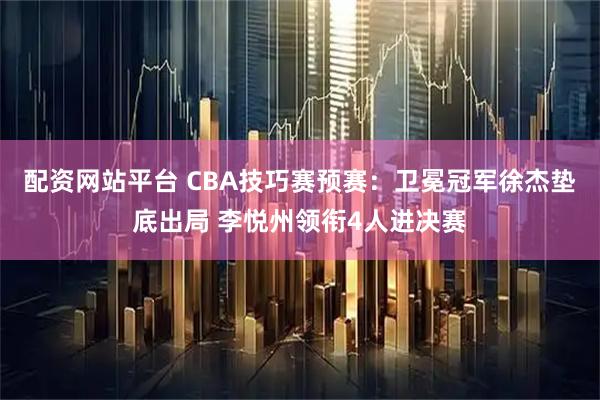 配资网站平台 CBA技巧赛预赛:卫冕冠军徐杰垫底出局 李悦州领衔4人进决赛