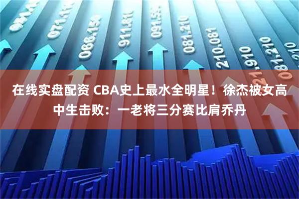 在线实盘配资 CBA史上最水全明星!徐杰被女高中生击败:一老将三分赛比肩乔丹