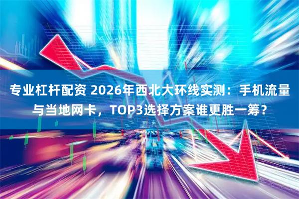 专业杠杆配资 2026年西北大环线实测：手机流量与当地网卡，TOP3选择方案谁更胜一筹？
