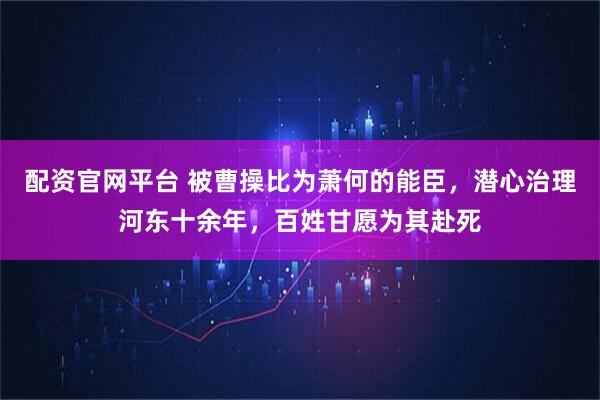 配资官网平台 被曹操比为萧何的能臣，潜心治理河东十余年，百姓甘愿为其赴死