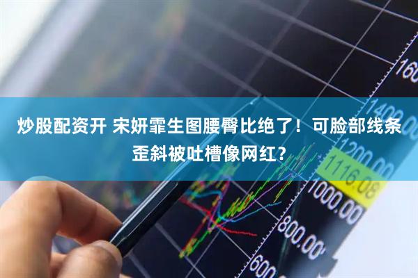 炒股配资开 宋妍霏生图腰臀比绝了！可脸部线条歪斜被吐槽像网红？