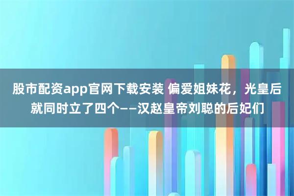 股市配资app官网下载安装 偏爱姐妹花,光皇后就同时立了四个——汉赵皇帝刘聪的后妃们