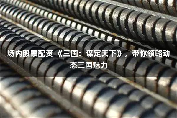 场内股票配资 《三国：谋定天下》，带你领略动态三国魅力