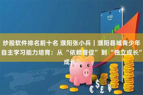炒股软件排名前十名 濮阳张小兵｜濮阳县域青少年自主学习能力培育：从 “依赖督促” 到 “独立成长”