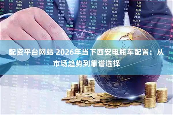 配资平台网站 2026年当下西安电瓶车配置：从市场趋势到靠谱选择