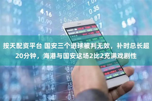 按天配资平台 国安三个进球被判无效，补时总长超20分钟，海港与国安这场2比2充满戏剧性