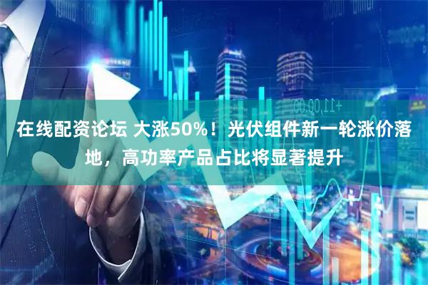 在线配资论坛 大涨50%！光伏组件新一轮涨价落地，高功率产品占比将显著提升