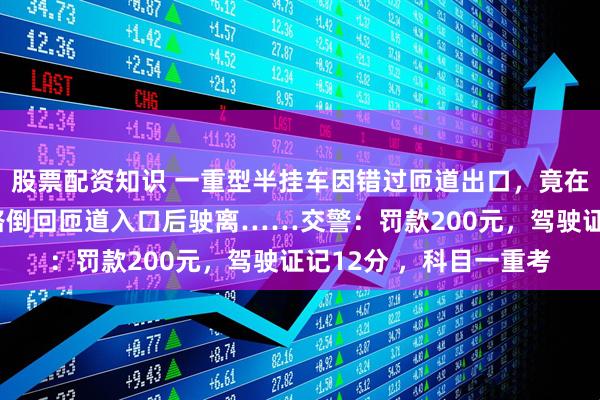 股票配资知识 一重型半挂车因错过匝道出口，竟在高速主线上倒车，一路倒回匝道入口后驶离……交警：罚款200元，驾驶证记12分 ，科目一重考